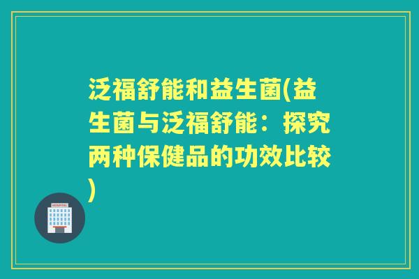 泛福舒能和益生菌(益生菌与泛福舒能:探究两种保健品的功效比较) 泛福舒能和益生菌(益生菌与泛福舒能:探究两种保健品的功效比较)