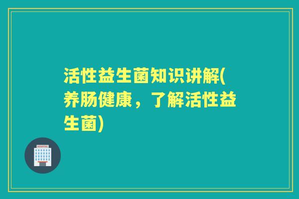 活性益生菌知识讲解(养肠健康,了解活性益生菌) 活性益生菌知识讲解(养肠健康,了解活性益生菌)