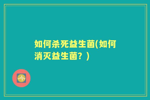 如何杀死益生菌(如何消灭益生菌?) 如何杀死益生菌(如何消灭益生菌?)