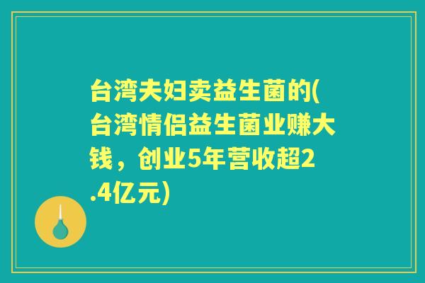 台湾夫妇卖益生菌的(台湾情侣益生菌业赚大钱,创业5年营收超2.4亿元) 台湾夫妇卖益生菌的(台湾情侣益生菌业赚大钱,创业5年营收超2.4亿元)