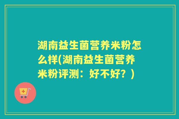 湖南益生菌营养米粉怎么样(湖南益生菌营养米粉评测:好不好?) 湖南益生菌营养米粉怎么样(湖南益生菌营养米粉评测:好不好?)