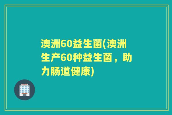 澳洲60益生菌(澳洲生产60种益生菌,助力肠道健康) 澳洲60益生菌(澳洲生产60种益生菌,助力肠道健康)