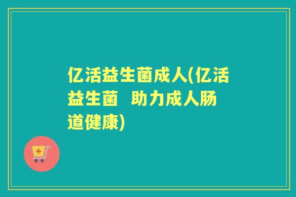 亿活益生菌成人(亿活益生菌 助力成人肠道健康) 亿活益生菌成人(亿活益生菌 助力成人肠道健康)