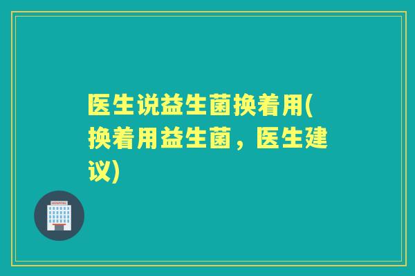 医生说益生菌换着用(换着用益生菌,医生建议) 医生说益生菌换着用(换着用益生菌,医生建议)