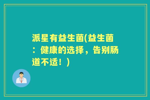 派星有益生菌(益生菌:健康的选择,告别肠道不适!) 派星有益生菌(益生菌:健康的选择,告别肠道不适!)