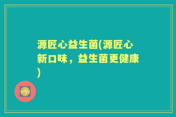 源匠心益生菌(源匠心新口味,益生菌更健康) 源匠心益生菌(源匠心新口味,益生菌更健康)