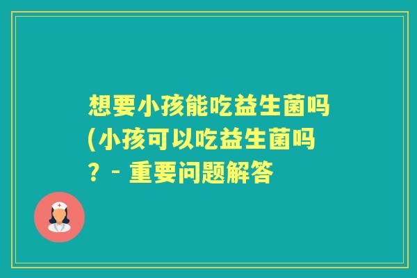 想要小孩能吃益生菌吗(小孩可以吃益生菌吗?- 重要问题解答 想要小孩能吃益生菌吗(小孩可以吃益生菌吗?- 重要问题解答