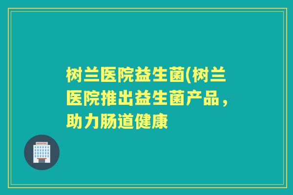 树兰医院益生菌(树兰医院推出益生菌产品,助力肠道健康 树兰医院益生菌(树兰医院推出益生菌产品,助力肠道健康