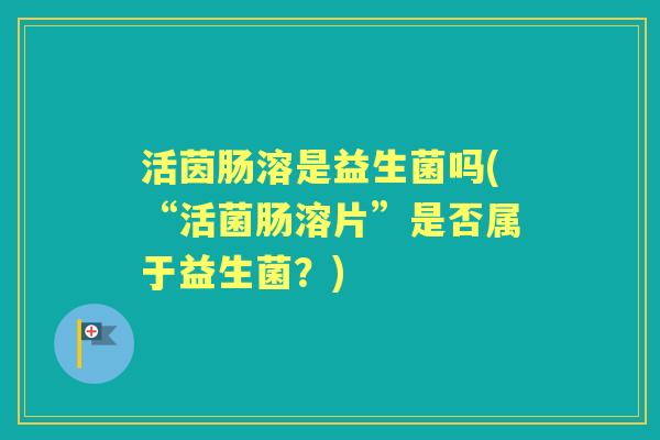活茵肠溶是益生菌吗(“活菌肠溶片”是否属于益生菌?) 活茵肠溶是益生菌吗(“活菌肠溶片”是否属于益生菌?)