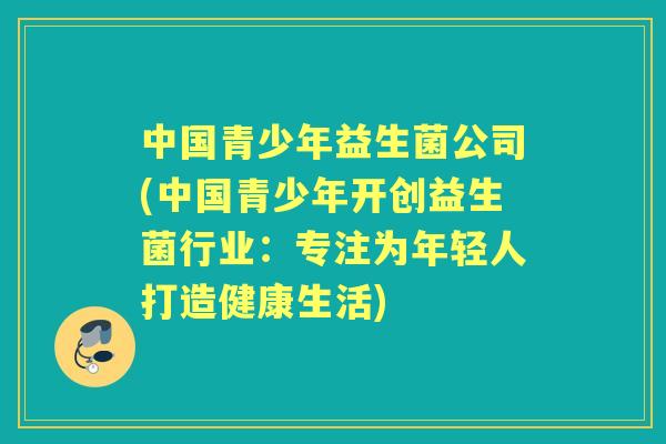 中国青少年益生菌公司(中国青少年开创益生菌行业:专注为年轻人打造健康生活) 中国青少年益生菌公司(中国青少年开创益生菌行业:专注为年轻人打造健康生活)
