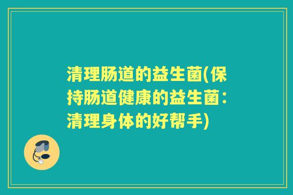 清理肠道的益生菌(保持肠道健康的益生菌:清理身体的好帮手) 清理肠道的益生菌(保持肠道健康的益生菌:清理身体的好帮手)