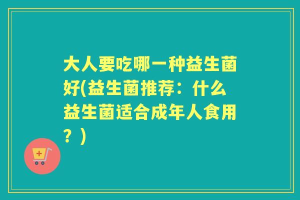 大人要吃哪一种益生菌好(益生菌推荐:什么益生菌适合成年人食用?) 大人要吃哪一种益生菌好(益生菌推荐:什么益生菌适合成年人食用?)