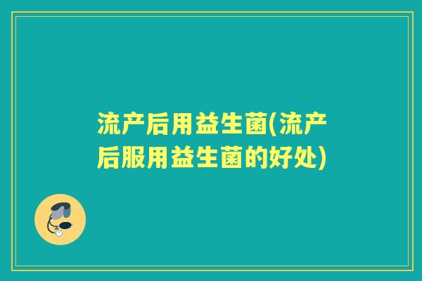流产后用益生菌(流产后服用益生菌的好处) 流产后用益生菌(流产后服用益生菌的好处)