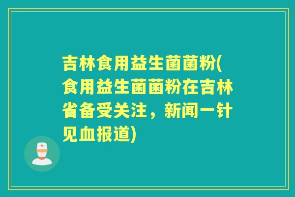 吉林食用益生菌菌粉(食用益生菌菌粉在吉林省备受关注,新闻一针见报道) 吉林食用益生菌菌粉(食用益生菌菌粉在吉林省备受关注,新闻一针见报道)