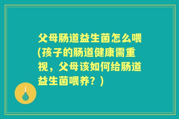 父母肠道益生菌怎么喂(孩子的肠道健康需重视,父母该如何给肠道益生菌喂养?) 父母肠道益生菌怎么喂(孩子的肠道健康需重视,父母该如何给肠道益生菌喂养?)