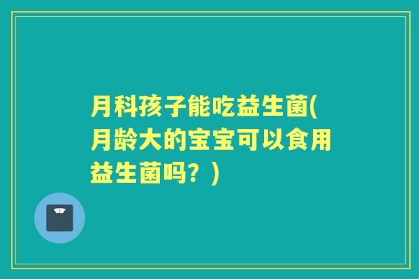 月科孩子能吃益生菌(月龄大的宝宝可以食用益生菌吗?) 月科孩子能吃益生菌(月龄大的宝宝可以食用益生菌吗?)