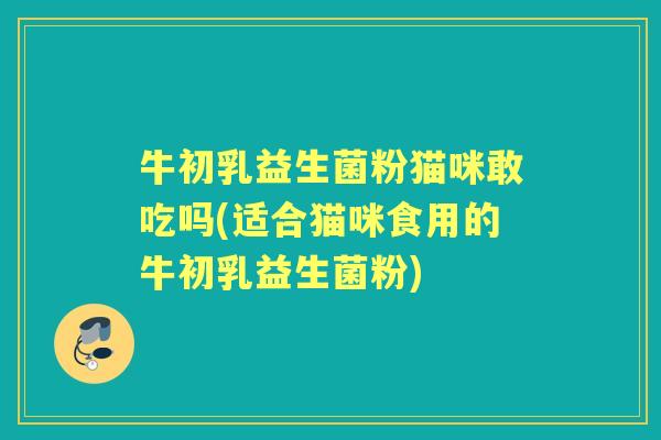 牛初乳益生菌粉猫咪敢吃吗(适合猫咪食用的牛初乳益生菌粉) 牛初乳益生菌粉猫咪敢吃吗(适合猫咪食用的牛初乳益生菌粉)