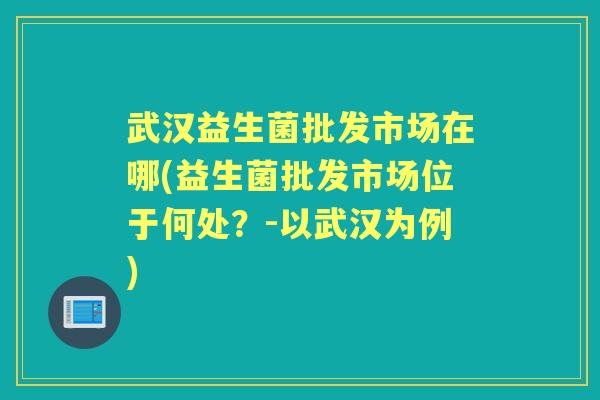 武汉益生菌批发市场在哪(益生菌批发市场位于何处?-以武汉为例) 武汉益生菌批发市场在哪(益生菌批发市场位于何处?-以武汉为例)