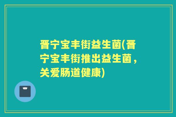 晋宁宝丰街益生菌(晋宁宝丰街推出益生菌,关爱肠道健康) 晋宁宝丰街益生菌(晋宁宝丰街推出益生菌,关爱肠道健康)