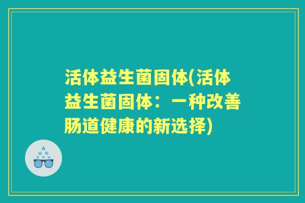 活体益生菌固体(活体益生菌固体:一种改善肠道健康的新选择) 活体益生菌固体(活体益生菌固体:一种改善肠道健康的新选择)