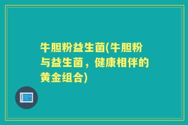 牛胆粉益生菌(牛胆粉与益生菌,健康相伴的黄金组合) 牛胆粉益生菌(牛胆粉与益生菌,健康相伴的黄金组合)