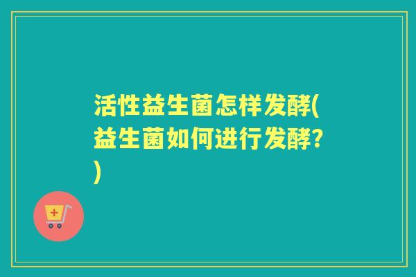 活性益生菌怎样发酵(益生菌如何进行发酵?) 活性益生菌怎样发酵(益生菌如何进行发酵?)