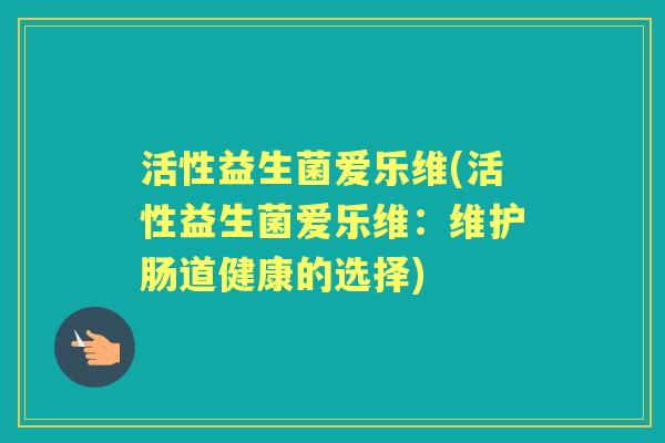 活性益生菌爱乐维(活性益生菌爱乐维:维护肠道健康的选择) 活性益生菌爱乐维(活性益生菌爱乐维:维护肠道健康的选择)