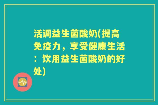 活调益生菌酸奶(提高力,享受健康生活:饮用益生菌酸奶的好处) 活调益生菌酸奶(提高力,享受健康生活:饮用益生菌酸奶的好处)