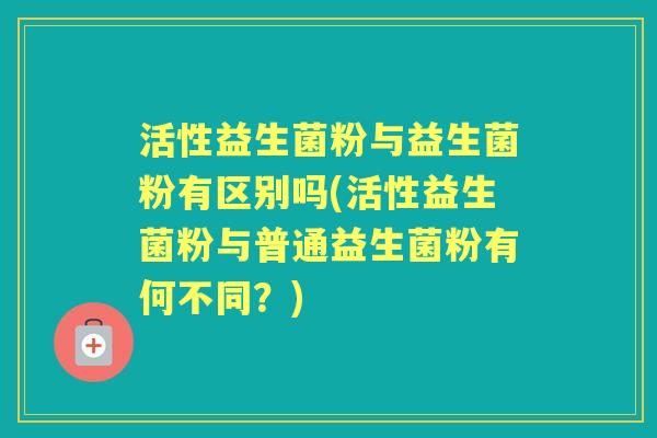 活性益生菌粉与益生菌粉有区别吗(活性益生菌粉与普通益生菌粉有何不同?) 活性益生菌粉与益生菌粉有区别吗(活性益生菌粉与普通益生菌粉有何不同?)