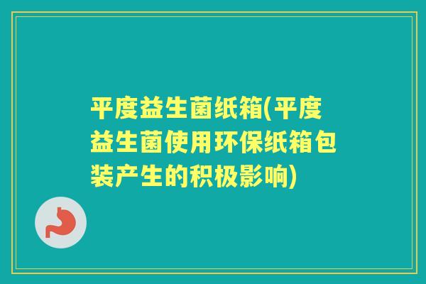 平度益生菌纸箱(平度益生菌使用环保纸箱包装产生的积极影响) 平度益生菌纸箱(平度益生菌使用环保纸箱包装产生的积极影响)