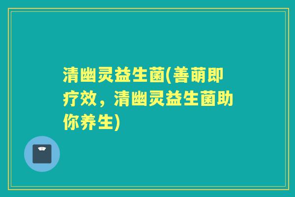清幽灵益生菌(善萌即疗效，清幽灵益生菌助你养生)