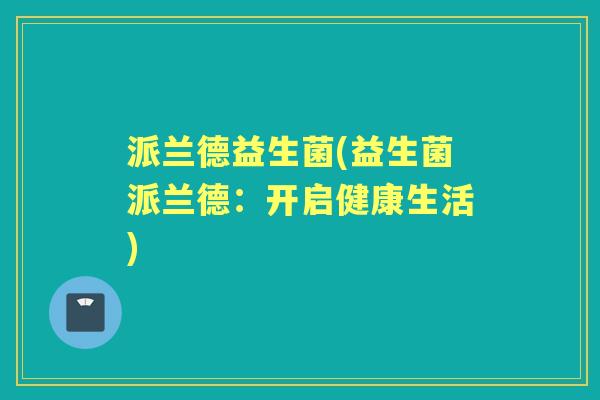 派兰德益生菌(益生菌派兰德:开启健康生活) 派兰德益生菌(益生菌派兰德:开启健康生活)