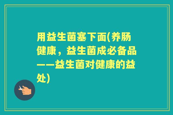 用益生菌塞下面(养肠健康,益生菌成必备品——益生菌对健康的益处) 用益生菌塞下面(养肠健康,益生菌成必备品——益生菌对健康的益处)