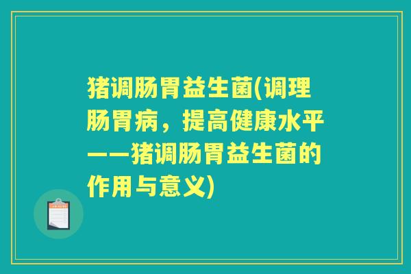 猪调肠胃益生菌(调理肠胃，提高健康水平——猪调肠胃益生菌的作用与意义)