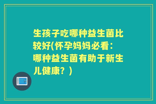 生孩子吃哪种益生菌比较好(怀孕妈妈必看:哪种益生菌有助于新生儿健康?) 生孩子吃哪种益生菌比较好(怀孕妈妈必看:哪种益生菌有助于新生儿健康?)