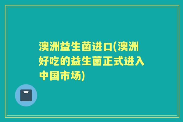 澳洲益生菌进口(澳洲好吃的益生菌正式进入中国市场) 澳洲益生菌进口(澳洲好吃的益生菌正式进入中国市场)