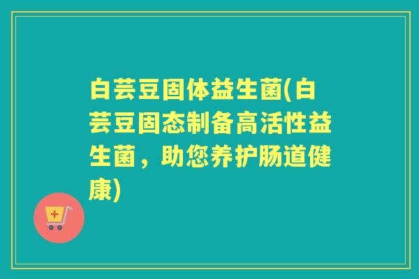 白芸豆固体益生菌(白芸豆固态制备高活性益生菌,助您养护肠道健康) 白芸豆固体益生菌(白芸豆固态制备高活性益生菌,助您养护肠道健康)