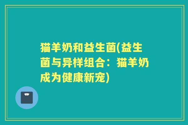 猫羊奶和益生菌(益生菌与异样组合:猫羊奶成为健康新宠) 猫羊奶和益生菌(益生菌与异样组合:猫羊奶成为健康新宠)