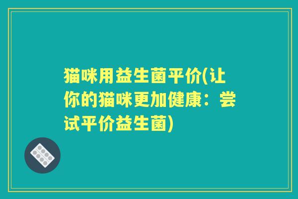 猫咪用益生菌平价(让你的猫咪更加健康:尝试平价益生菌) 猫咪用益生菌平价(让你的猫咪更加健康:尝试平价益生菌)