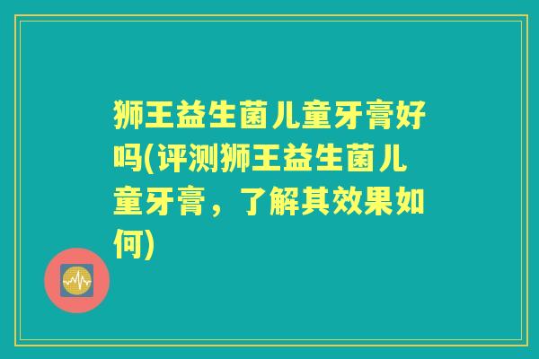 狮王益生菌儿童牙膏好吗(评测狮王益生菌儿童牙膏,了解其效果如何) 狮王益生菌儿童牙膏好吗(评测狮王益生菌儿童牙膏,了解其效果如何)