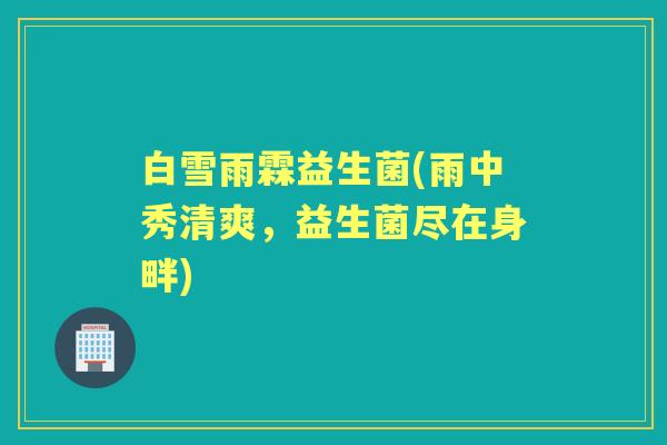 白雪雨霖益生菌(雨中秀清爽,益生菌尽在身畔) 白雪雨霖益生菌(雨中秀清爽,益生菌尽在身畔)