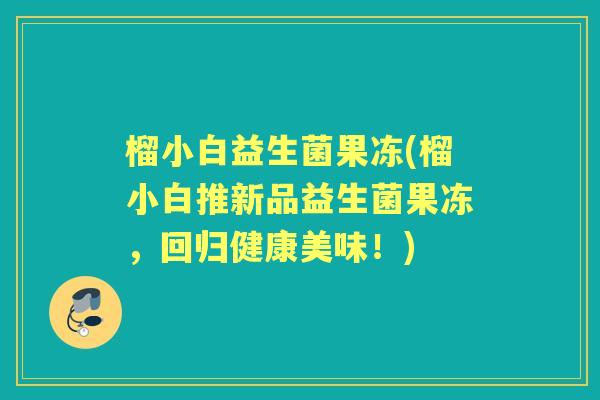 榴小白益生菌果冻(榴小白推新品益生菌果冻,回归健康美味!) 榴小白益生菌果冻(榴小白推新品益生菌果冻,回归健康美味!)
