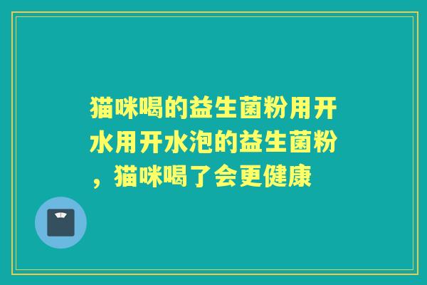猫咪喝的益生菌粉用开水用开水泡的益生菌粉,猫咪喝了会更健康 猫咪喝的益生菌粉用开水用开水泡的益生菌粉,猫咪喝了会更健康