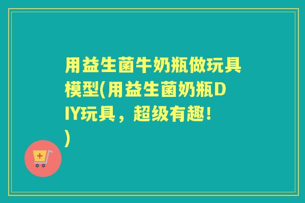 用益生菌牛奶瓶做玩具模型(用益生菌奶瓶DIY玩具,超级有趣!) 用益生菌牛奶瓶做玩具模型(用益生菌奶瓶DIY玩具,超级有趣!)