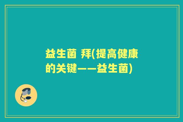 益生菌 拜(提高健康的关键——益生菌) 益生菌 拜(提高健康的关键——益生菌)
