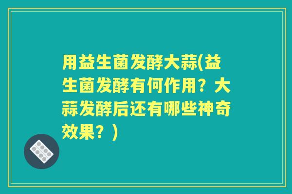 用益生菌发酵大蒜(益生菌发酵有何作用?大蒜发酵后还有哪些神奇效果?) 用益生菌发酵大蒜(益生菌发酵有何作用?大蒜发酵后还有哪些神奇效果?)