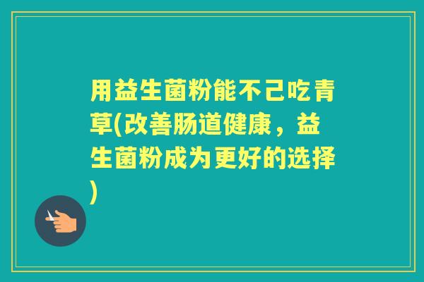 用益生菌粉能不己吃青草(改善肠道健康,益生菌粉成为更好的选择) 用益生菌粉能不己吃青草(改善肠道健康,益生菌粉成为更好的选择)