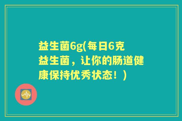 益生菌6g(每日6克益生菌,让你的肠道健康保持优秀状态!) 益生菌6g(每日6克益生菌,让你的肠道健康保持优秀状态!)