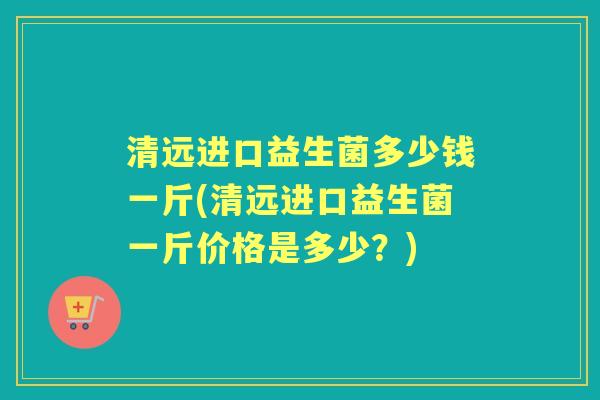 清远进口益生菌多少钱一斤(清远进口益生菌一斤价格是多少?) 清远进口益生菌多少钱一斤(清远进口益生菌一斤价格是多少?)