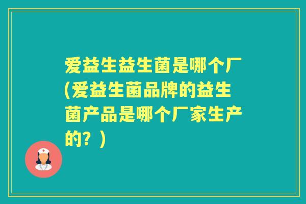 爱益生益生菌是哪个厂(爱益生菌品牌的益生菌产品是哪个厂家生产的？)